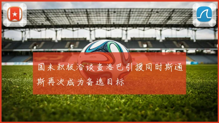 国米积极洽谈查洛巴引援同时斯通斯再次成为备选目标