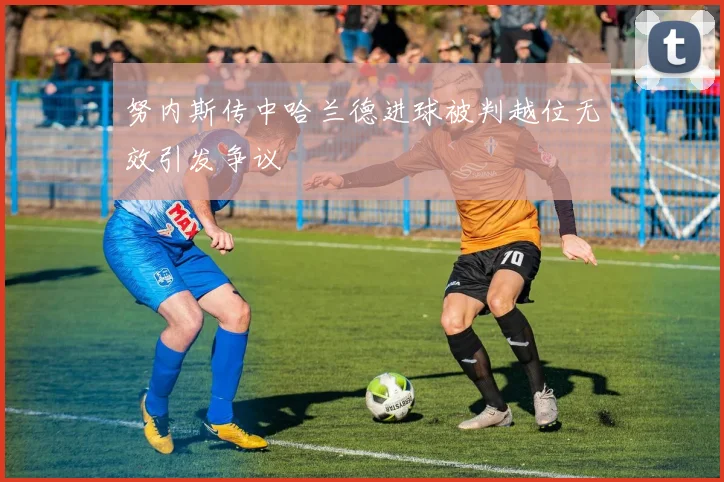 努内斯传中哈兰德进球被判越位无效引发争议