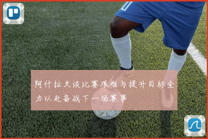 阿什拉夫谈比赛艰难与提升目标全力以赴备战下一场赛事