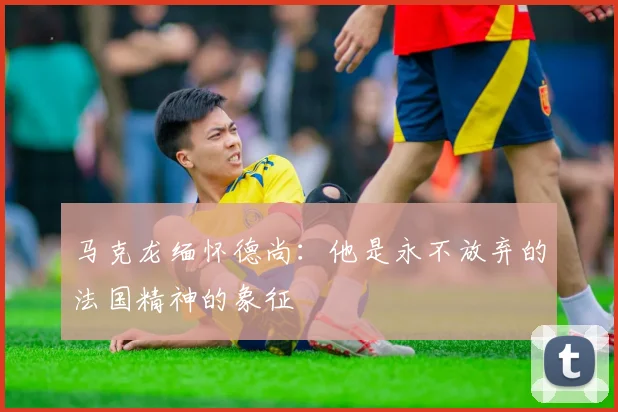 马克龙缅怀德尚：他是永不放弃的法国精神的象征