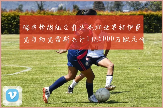 瑞典锋线组合首次亮相世界杯伊萨克与约克雷斯共计1亿5000万欧元价值