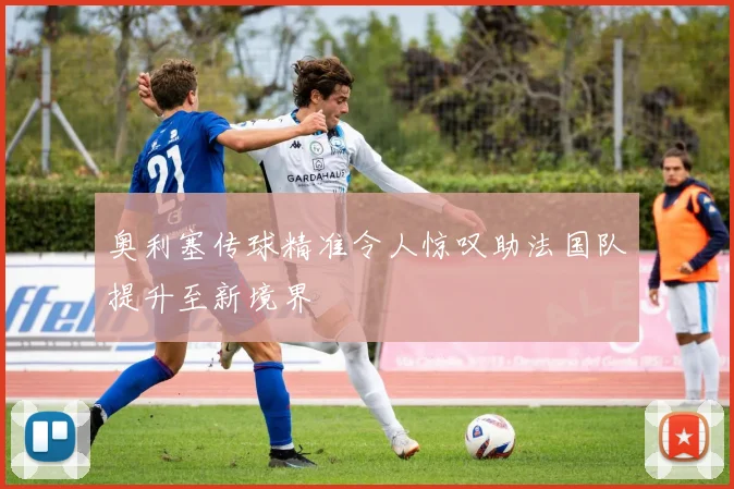 奥利塞传球精准令人惊叹助法国队提升至新境界