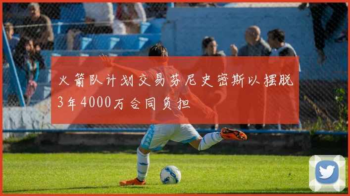 火箭队计划交易芬尼史密斯以摆脱3年4000万合同负担