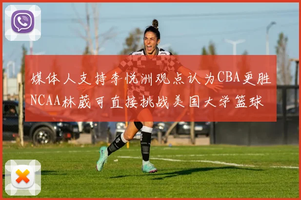 媒体人支持李悦洲观点认为CBA更胜NCAA林葳可直接挑战美国大学篮球