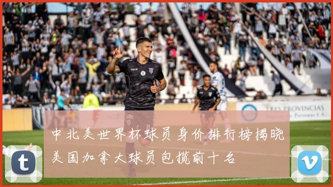 中北美世界杯球员身价排行榜揭晓美国加拿大球员包揽前十名