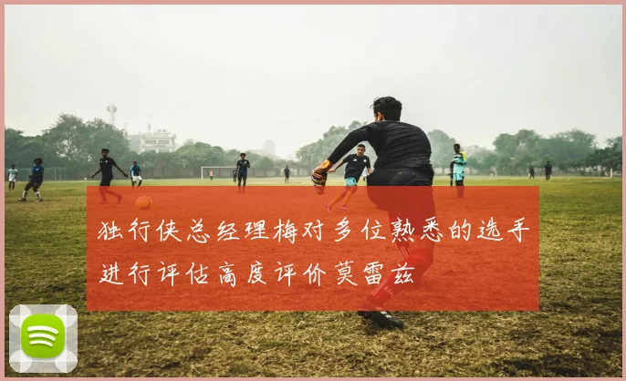 独行侠总经理梅对多位熟悉的选手进行评估高度评价莫雷兹