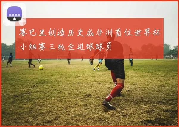 赛巴里创造历史成非洲首位世界杯小组赛三轮全进球球员