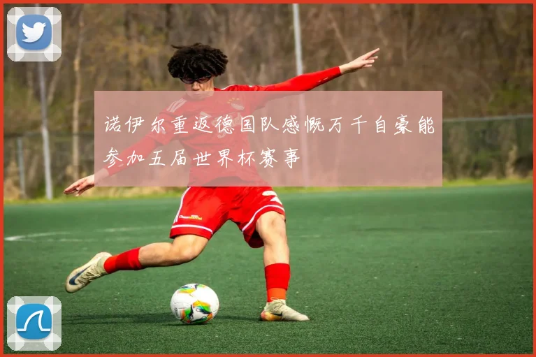 诺伊尔重返德国队感慨万千自豪能参加五届世界杯赛事