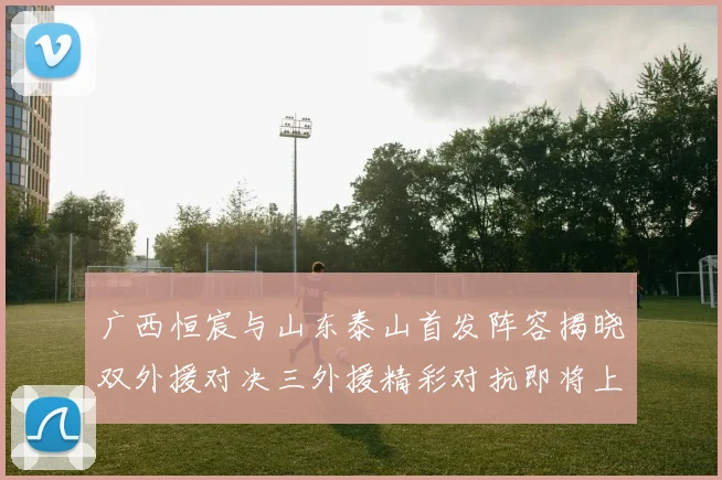 广西恒宸与山东泰山首发阵容揭晓双外援对决三外援精彩对抗即将上演