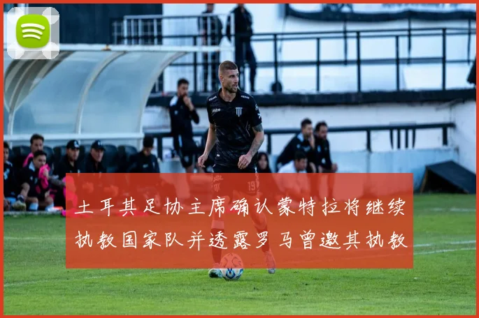 土耳其足协主席确认蒙特拉将继续执教国家队并透露罗马曾邀其执教