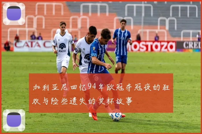 加利亚尼回忆94年欧冠夺冠夜的狂欢与险些遗失的奖杯故事