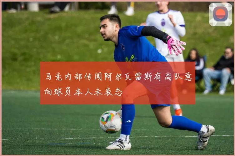 马竞内部传闻阿尔瓦雷斯有离队意向球员本人未表态