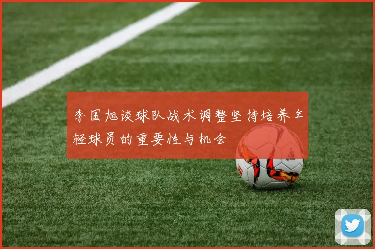李国旭谈球队战术调整坚持培养年轻球员的重要性与机会