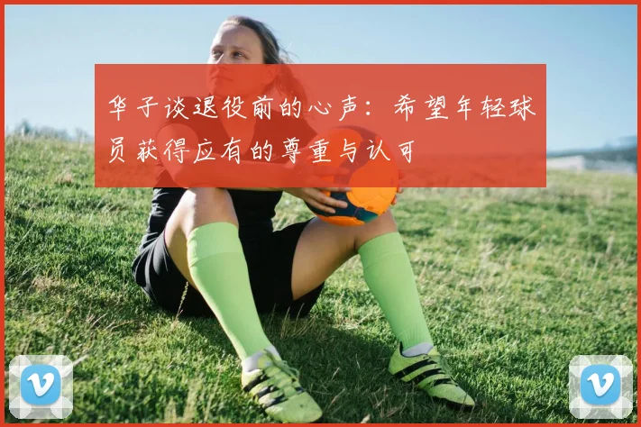 华子谈退役前的心声：希望年轻球员获得应有的尊重与认可