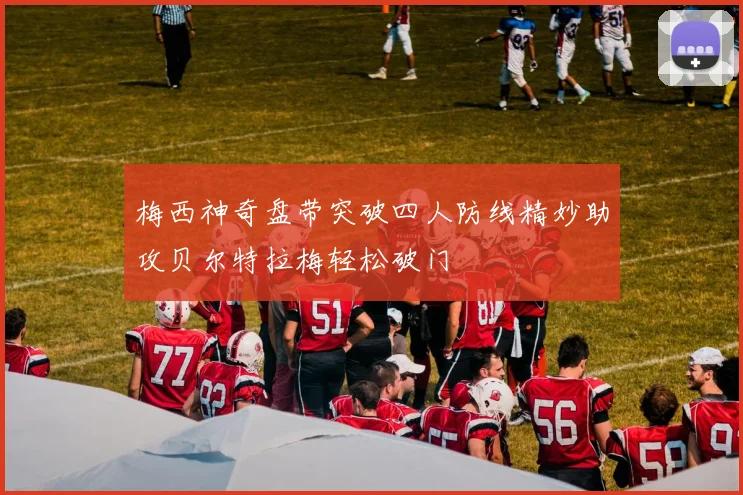 梅西神奇盘带突破四人防线精妙助攻贝尔特拉梅轻松破门