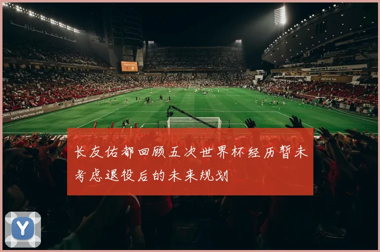 长友佑都回顾五次世界杯经历暂未考虑退役后的未来规划
