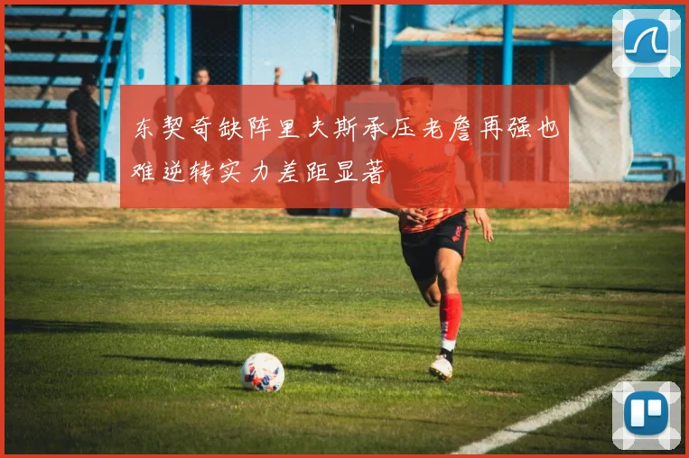 东契奇缺阵里夫斯承压老詹再强也难逆转实力差距显著