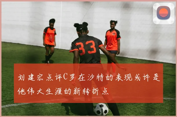 刘建宏点评C罗在沙特的表现或许是他伟大生涯的新转折点
