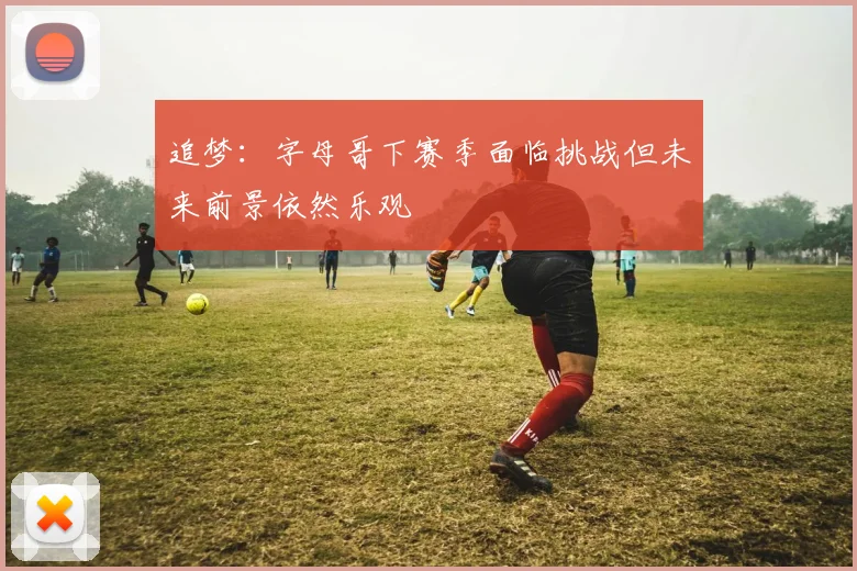 追梦：字母哥下赛季面临挑战但未来前景依然乐观