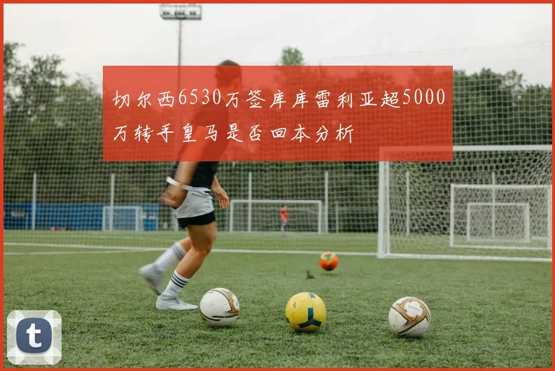 切尔西6530万签库库雷利亚超5000万转手皇马是否回本分析