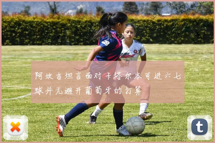 阿坎吉坦言面对卡塔尔本可进六七球并无避开葡萄牙的打算
