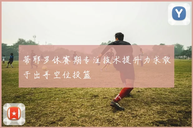 蒂耶罗休赛期专注技术提升力求敢于出手空位投篮