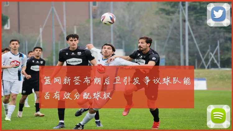 篮网新签布朗后卫引发争议球队能否有效分配球权