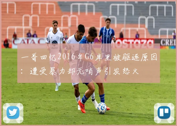 一哥回忆2016年G6库里被驱逐原因：遭受暴力却无哨声引发怒火