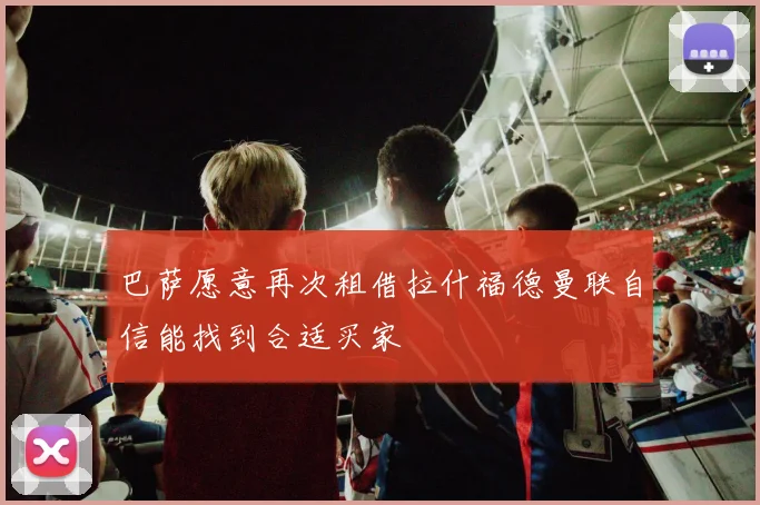 巴萨愿意再次租借拉什福德曼联自信能找到合适买家