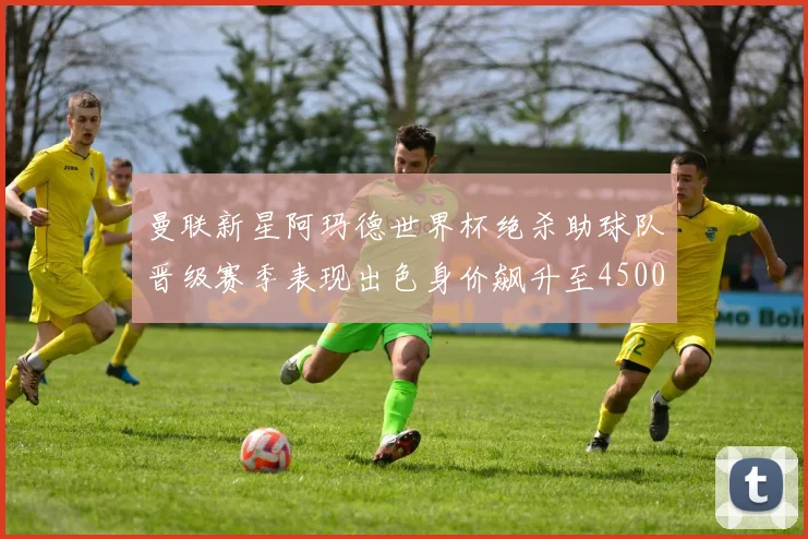 曼联新星阿玛德世界杯绝杀助球队晋级赛季表现出色身价飙升至4500万欧