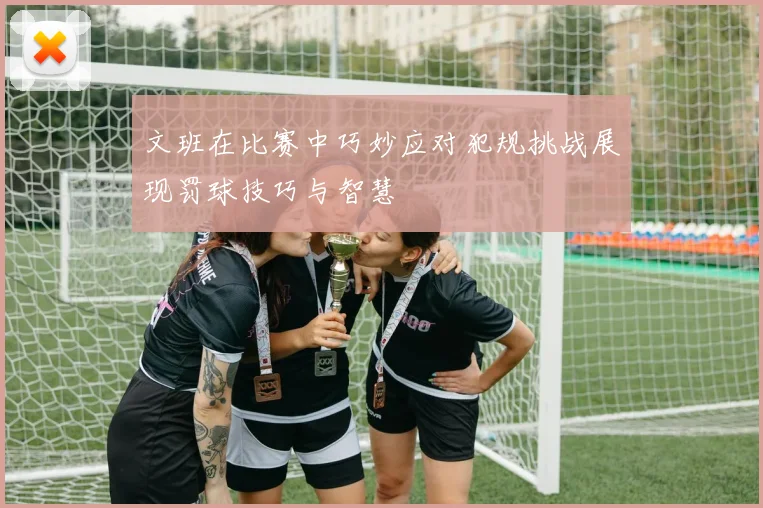 文班在比赛中巧妙应对犯规挑战展现罚球技巧与智慧