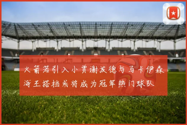 火箭若引入小贾谢泼德与马卡伊森海王搭档或将成为冠军热门球队