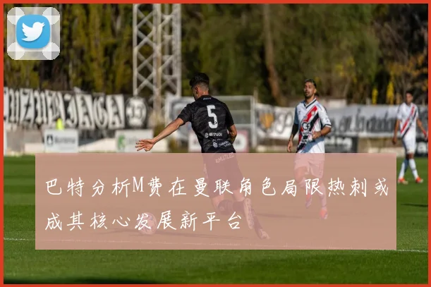 巴特分析M费在曼联角色局限热刺或成其核心发展新平台