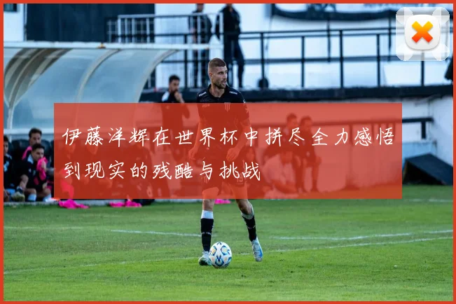 伊藤洋辉在世界杯中拼尽全力感悟到现实的残酷与挑战