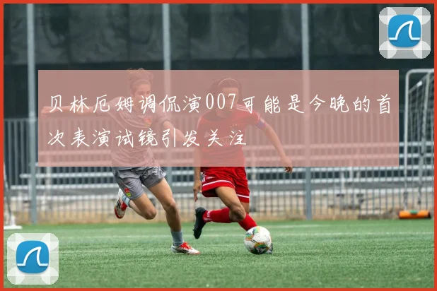 贝林厄姆调侃演007可能是今晚的首次表演试镜引发关注