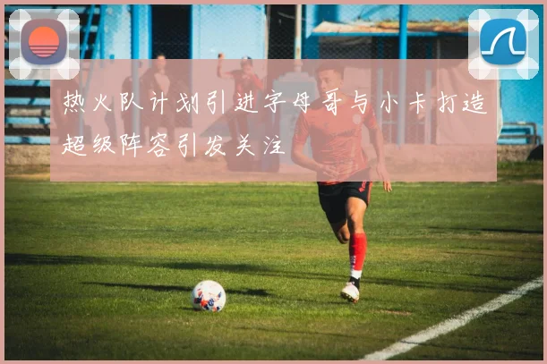 热火队计划引进字母哥与小卡打造超级阵容引发关注
