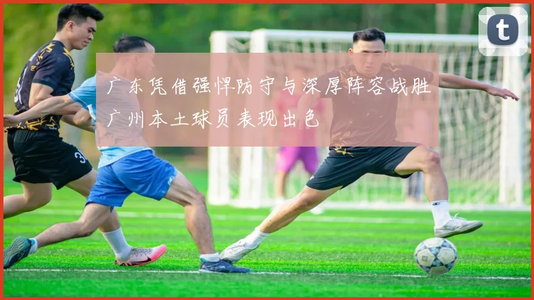 广东凭借强悍防守与深厚阵容战胜广州本土球员表现出色